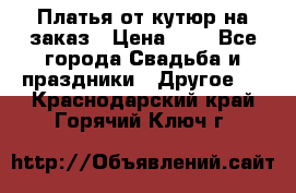 Платья от кутюр на заказ › Цена ­ 1 - Все города Свадьба и праздники » Другое   . Краснодарский край,Горячий Ключ г.